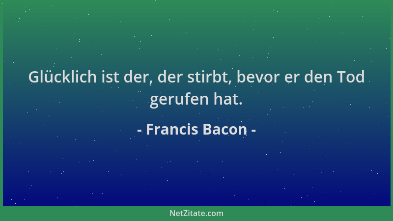Francis Bacon - Glücklich ist der, der stirbt, bevor er den Tod gerufen hat....