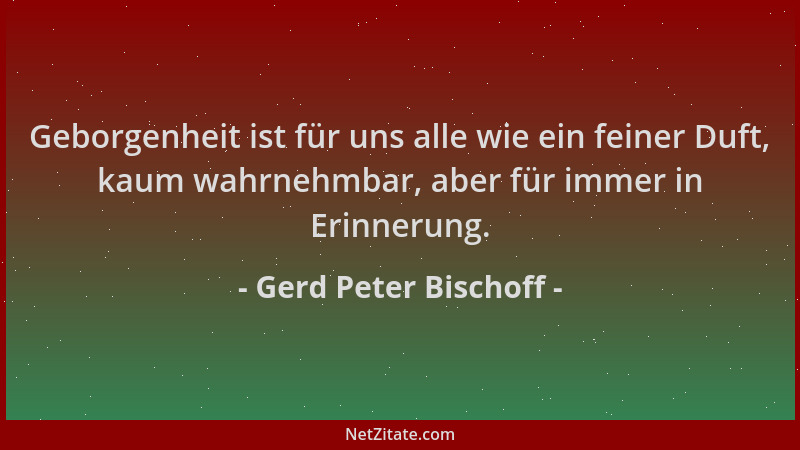 Gerd Peter Bischoff - Geborgenheit ist für uns alle wie ein feiner Duft, kaum wahrnehmbar, aber für immer in Erinnerung....