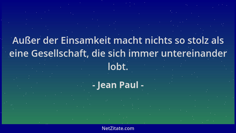 Jean Paul - Außer der Einsamkeit macht nichts so stolz als eine Gesellschaft, die sich immer untereinander lobt....