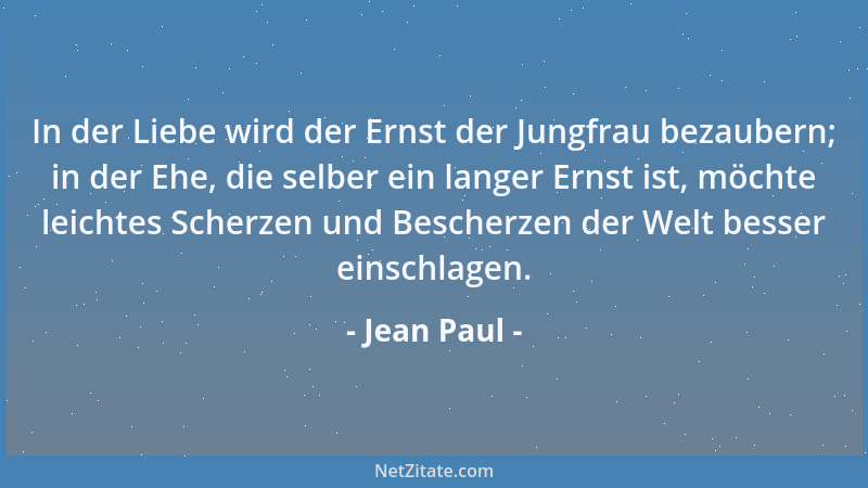 Jean Paul - In der Liebe wird der Ernst der Jungfrau bezaubern; in der Ehe, die selber ein langer Ernst ist, möchte leichte...