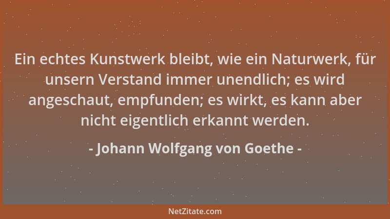 Johann Wolfgang von Goethe - Ein echtes Kunstwerk bleibt, wie ein Naturwerk, für unsern Verstand immer unendlich; es wird a...