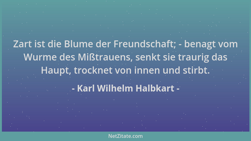 Karl Wilhelm Halbkart - Zart ist die Blume der Freundschaft; - benagt vom Wurme des Mißtrauens, senkt sie traurig das Haupt...
