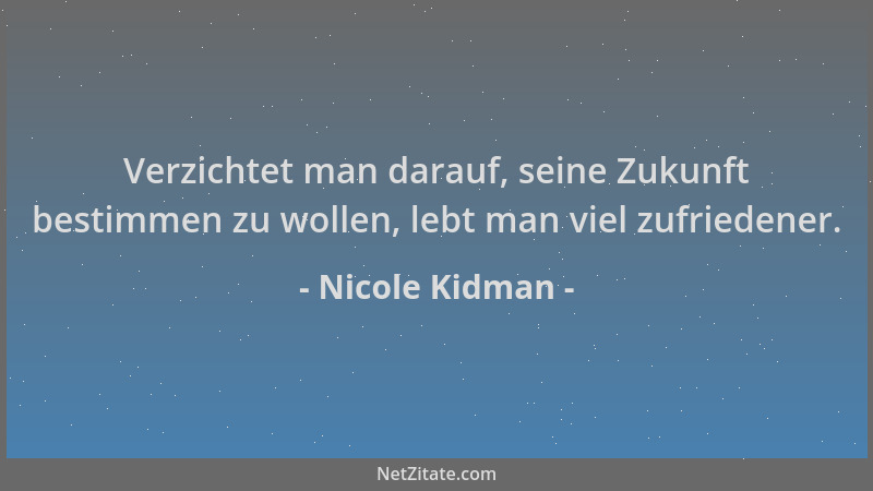 Nicole Kidman - Verzichtet man darauf, seine Zukunft bestimmen zu wollen, lebt man viel zufriedener....