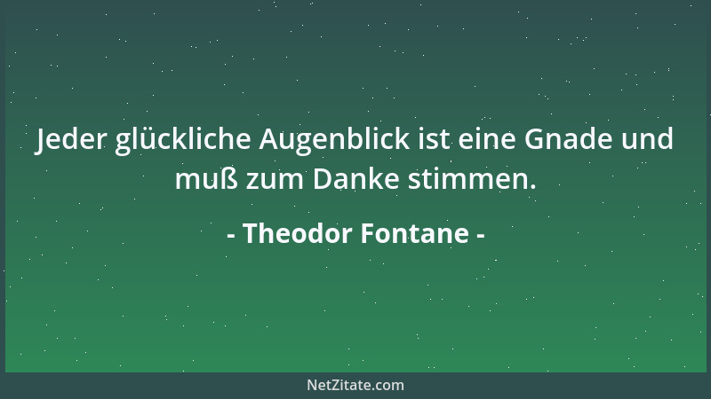 Theodor Fontane - Jeder glückliche Augenblick ist eine Gnade und muß zum Danke stimmen....