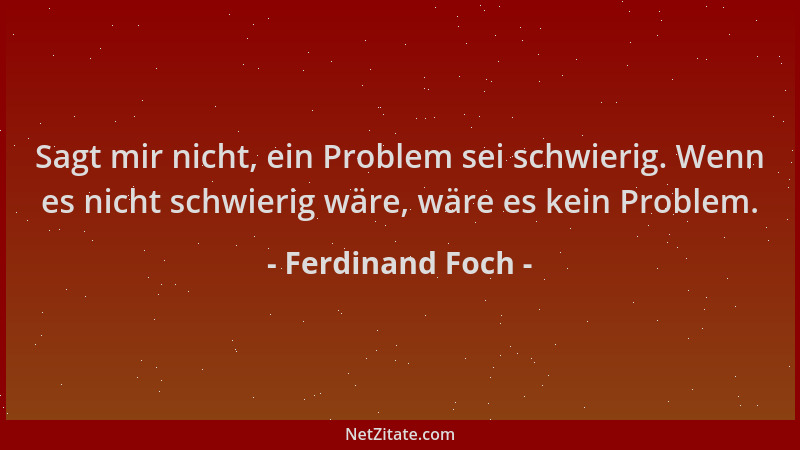 Ferdinand Foch - Sagt mir nicht, ein Problem sei schwierig. Wenn es nicht schwierig wäre, wäre es kein Problem....