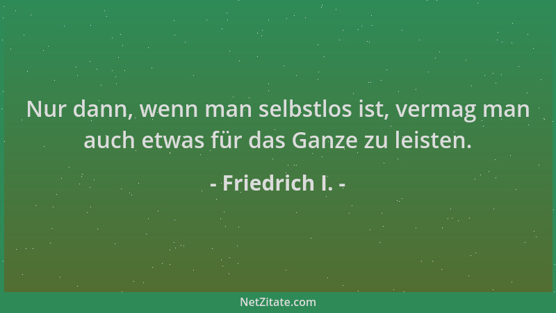 Friedrich I. - Nur dann, wenn man selbstlos ist, vermag man auch etwas für das Ganze zu leisten....