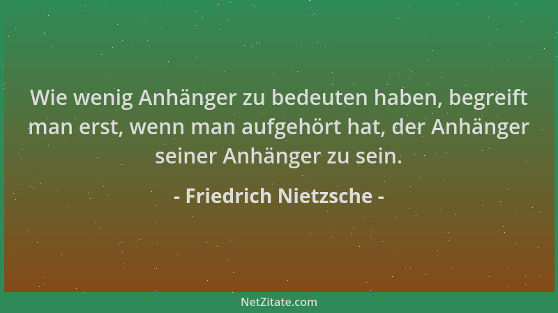 Friedrich Nietzsche - Wie wenig Anhänger zu bedeuten haben, begreift man erst, wenn man aufgehört hat, der Anhänger seiner...