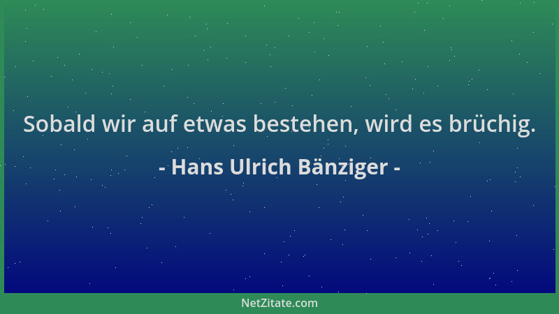 Hans Ulrich Bänziger - Sobald wir auf etwas bestehen, wird es brüchig....