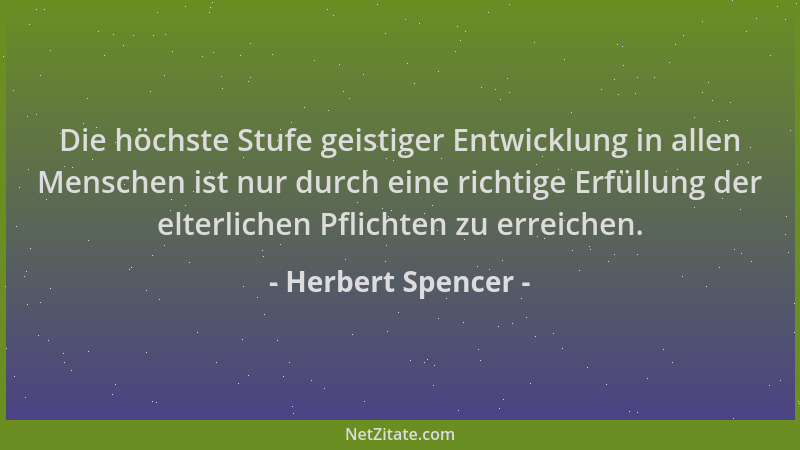 Herbert Spencer - Die höchste Stufe geistiger Entwicklung in allen Menschen ist nur durch eine richtige Erfüllung der elter...