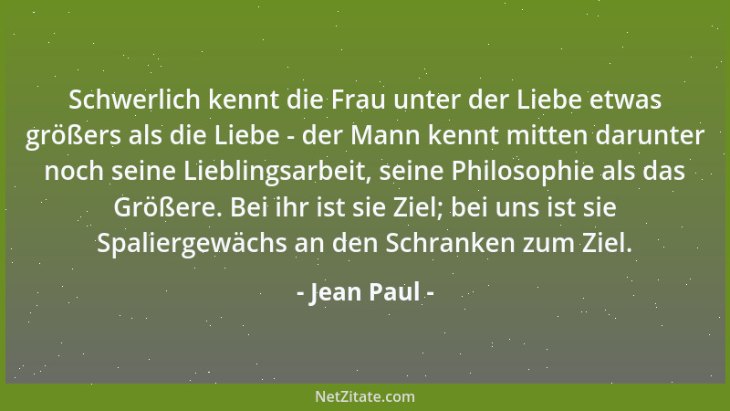 Jean Paul - Schwerlich kennt die Frau unter der Liebe etwas größers als die Liebe - der Mann kennt mitten darunter noch sei...