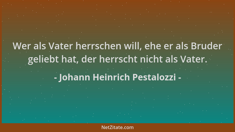 Johann Heinrich Pestalozzi - Wer als Vater herrschen will, ehe er als Bruder geliebt hat, der herrscht nicht als Vater....