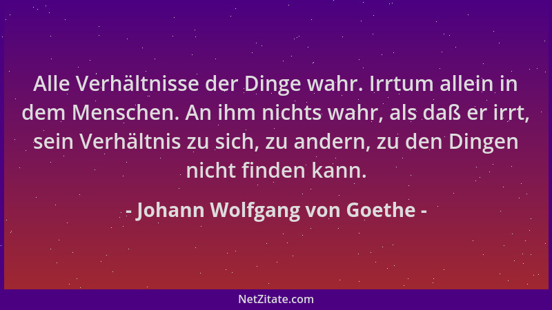 Johann Wolfgang von Goethe - Alle Verhältnisse der Dinge wahr. Irrtum allein in dem Menschen. An ihm nichts wahr, als daß e...