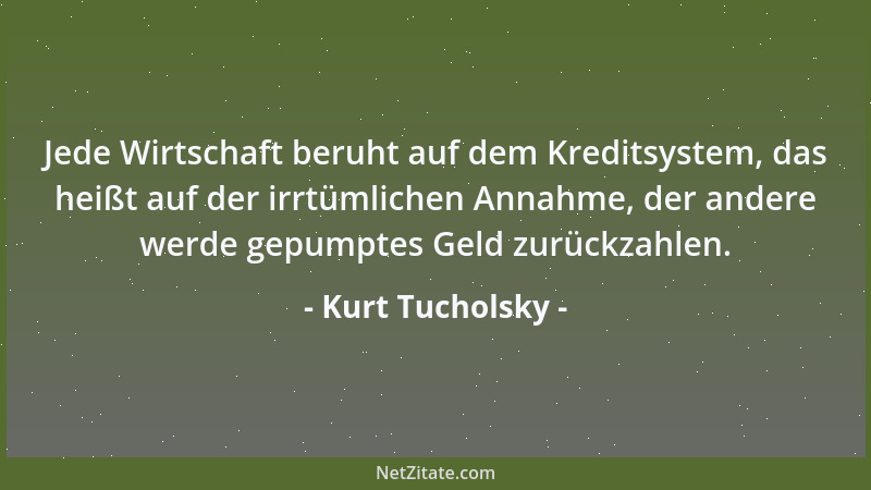 Kurt Tucholsky - Jede Wirtschaft beruht auf dem Kreditsystem, das heißt auf der irrtümlichen Annahme, der andere werde gepu...