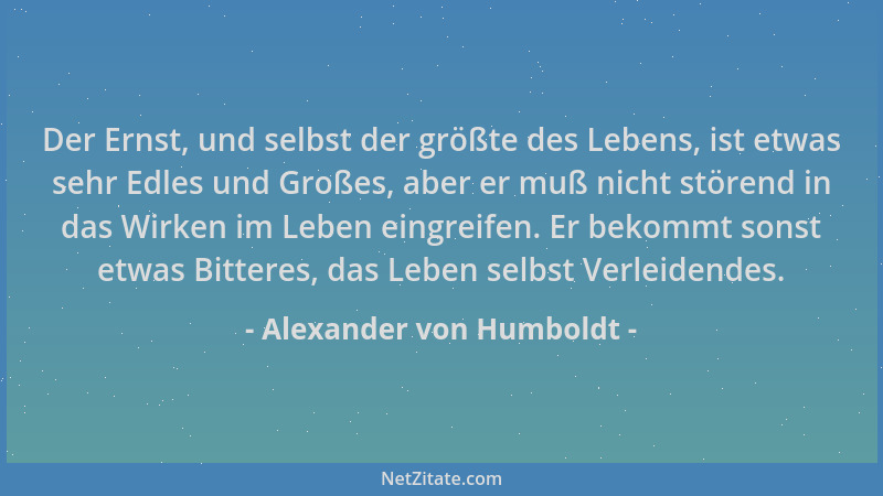 Alexander von Humboldt - Der Ernst, und selbst der größte des Lebens, ist etwas sehr Edles und Großes, aber er muß nicht st...