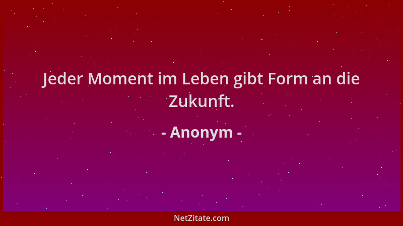 Anonym - Jeder Moment im Leben gibt Form an die Zukunft....