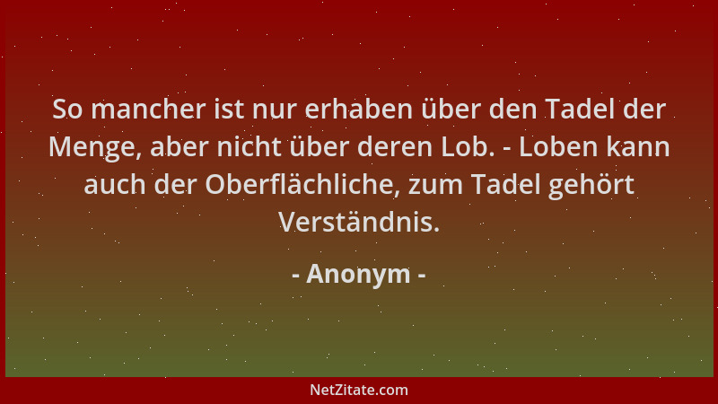 Anonym - So mancher ist nur erhaben über den Tadel der Menge, aber nicht über deren Lob. - Loben kann auch der Oberflächlic...