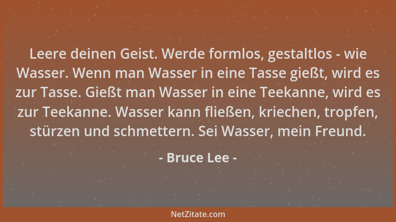 Bruce Lee - Leere deinen Geist. Werde formlos, gestaltlos - wie Wasser. Wenn man Wasser in eine Tasse gießt, wird es zur Ta...