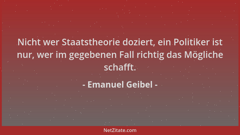 Emanuel Geibel - Nicht wer Staatstheorie doziert, ein Politiker ist nur, wer im gegebenen Fall richtig das Mögliche schafft...