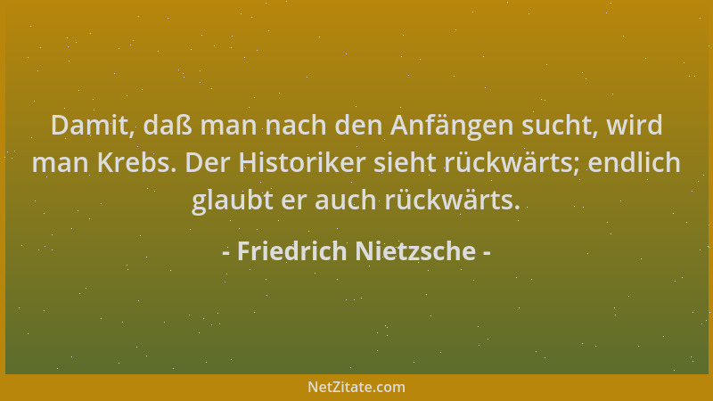 Friedrich Nietzsche - Damit, daß man nach den Anfängen sucht, wird man Krebs. Der Historiker sieht rückwärts; endlich glaub...