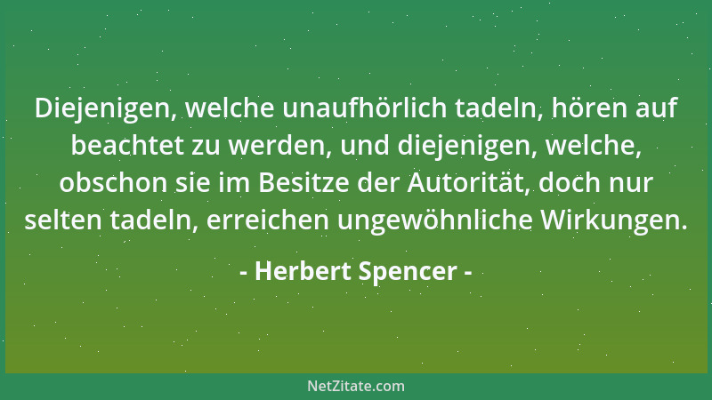 Herbert Spencer - Diejenigen, welche unaufhörlich tadeln, hören auf beachtet zu werden, und diejenigen, welche, obschon sie...