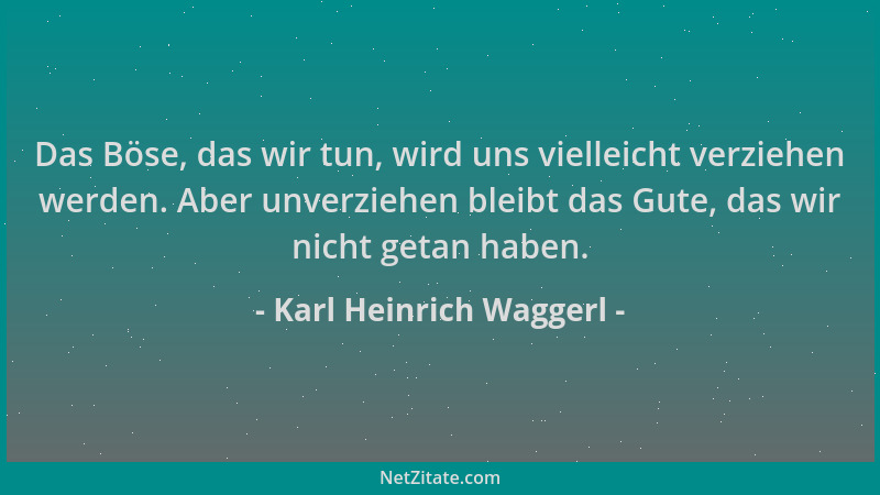 Karl Heinrich Waggerl - Das Böse, das wir tun, wird uns vielleicht verziehen werden. Aber unverziehen bleibt das Gute, das...