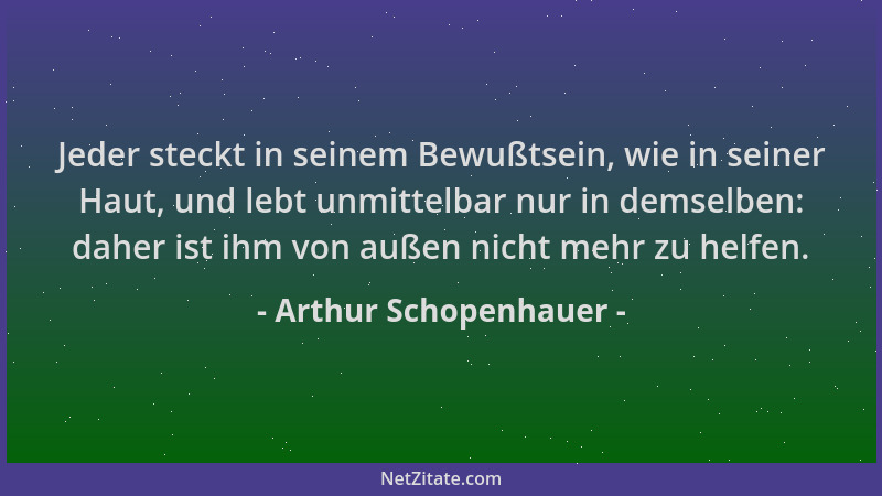 Arthur Schopenhauer - Jeder steckt in seinem Bewußtsein, wie in seiner Haut, und lebt unmittelbar nur in demselben: daher i...