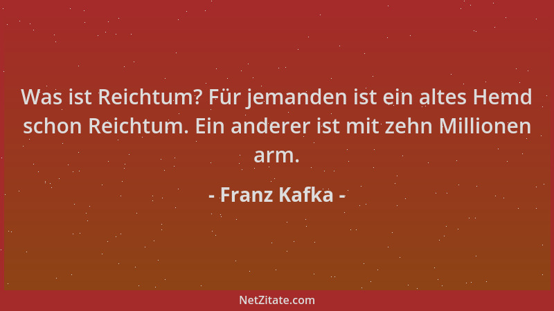 Franz Kafka - Was ist Reichtum? Für jemanden ist ein altes Hemd schon Reichtum. Ein anderer ist mit zehn Millionen arm....