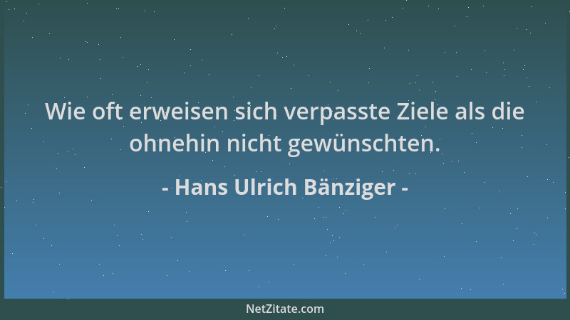 Hans Ulrich Bänziger - Wie oft erweisen sich verpasste Ziele als die ohnehin nicht gewünschten....
