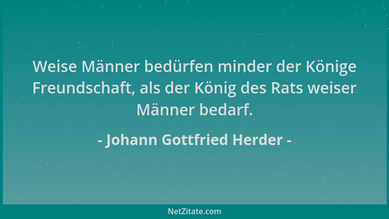 Johann Gottfried Herder - Weise Männer bedürfen minder der Könige Freundschaft, als der König des Rats weiser Männer bedarf...