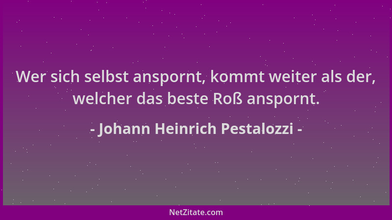 Johann Heinrich Pestalozzi - Wer sich selbst anspornt, kommt weiter als der, welcher das beste Roß anspornt....
