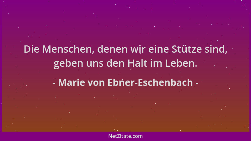 Marie von Ebner-Eschenbach - Die Menschen, denen wir eine Stütze sind, geben uns den Halt im Leben....