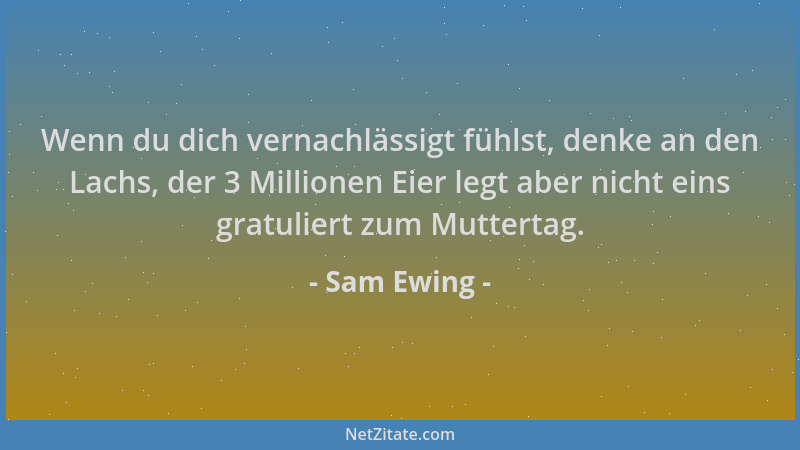 Sam Ewing - Wenn du dich vernachlässigt fühlst, denke an den Lachs, der 3 Millionen Eier legt aber nicht eins gratuliert zu...