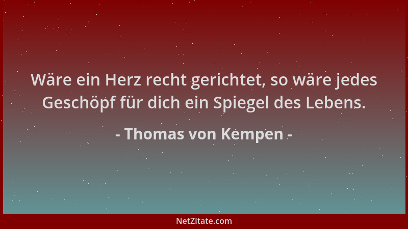 Thomas von Kempen - Wäre ein Herz recht gerichtet, so wäre jedes Geschöpf für dich ein Spiegel des Lebens....