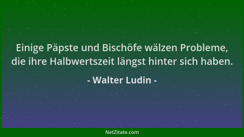 Walter Ludin - Einige Päpste und Bischöfe wälzen Probleme, die ihre Halbwertszeit längst hinter sich haben....