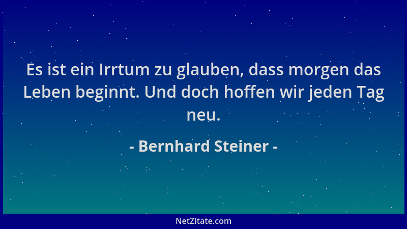 Bernhard Steiner - Es ist ein Irrtum zu glauben, dass morgen das Leben beginnt. Und doch hoffen wir jeden Tag neu....