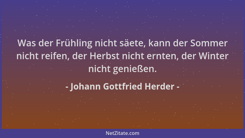 Johann Gottfried Herder - Was der Frühling nicht säete, kann der Sommer nicht reifen, der Herbst nicht ernten, der Winter n...