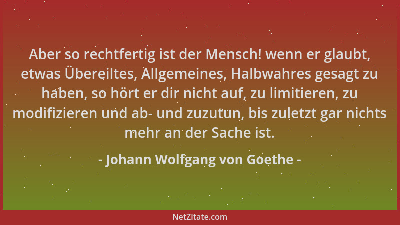 Johann Wolfgang von Goethe - Aber so rechtfertig ist der Mensch! wenn er glaubt, etwas Übereiltes, Allgemeines, Halbwahres...