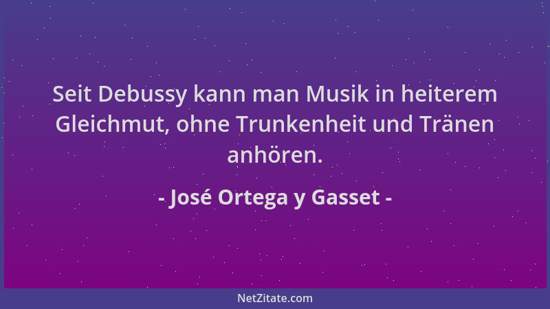 José Ortega y Gasset - Seit Debussy kann man Musik in heiterem Gleichmut, ohne Trunkenheit und Tränen anhören....