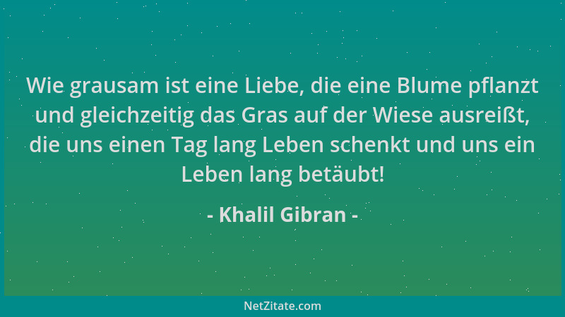 Khalil Gibran - Wie grausam ist eine Liebe, die eine Blume pflanzt und gleichzeitig das Gras auf der Wiese ausreißt, die un...