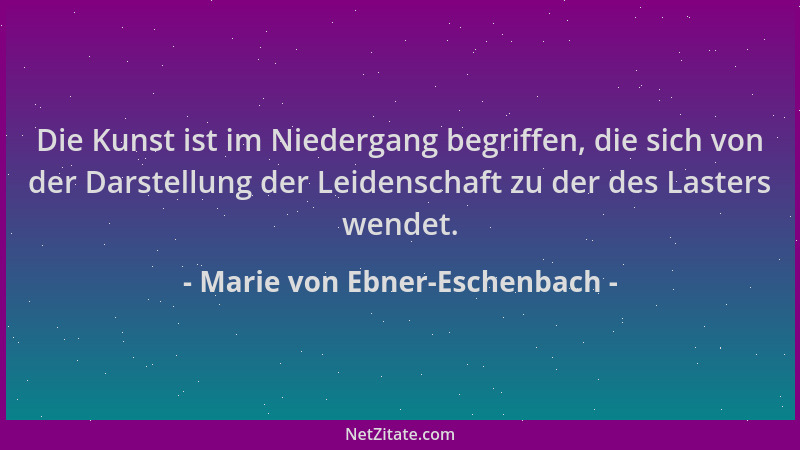 Marie von Ebner-Eschenbach - Die Kunst ist im Niedergang begriffen, die sich von der Darstellung der Leidenschaft zu der de...