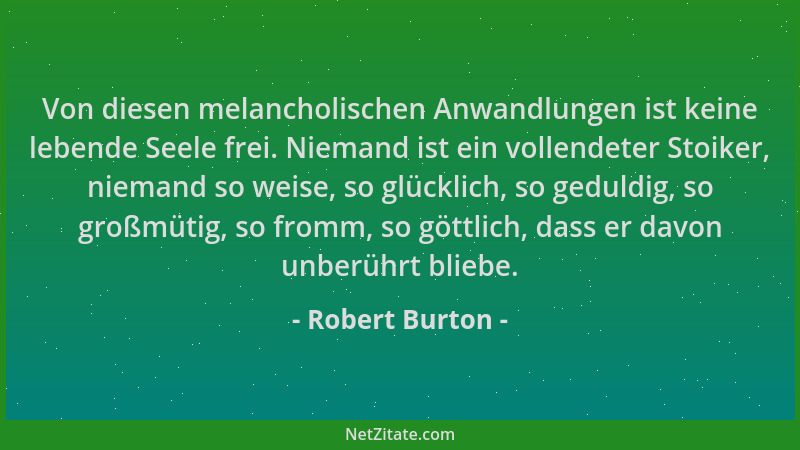 Robert Burton - Von diesen melancholischen Anwandlungen ist keine lebende Seele frei. Niemand ist ein vollendeter Stoiker,...
