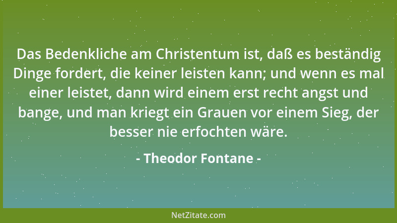 Theodor Fontane - Das Bedenkliche am Christentum ist, daß es beständig Dinge fordert, die keiner leisten kann; und wenn es...