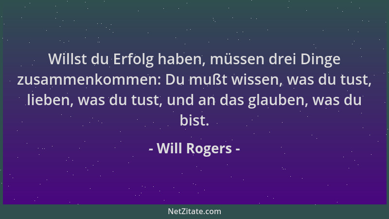 Will Rogers - Willst du Erfolg haben, müssen drei Dinge zusammenkommen: Du mußt wissen, was du tust, lieben, was du tust, u...