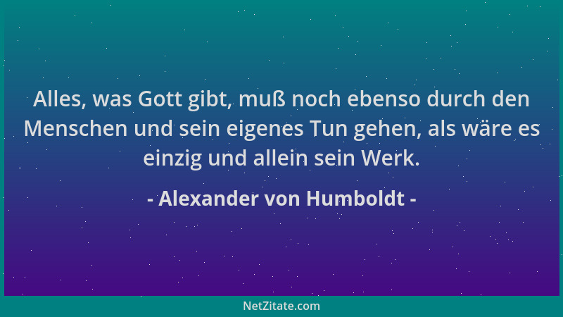 Alexander von Humboldt - Alles, was Gott gibt, muß noch ebenso durch den Menschen und sein eigenes Tun gehen, als wäre es e...