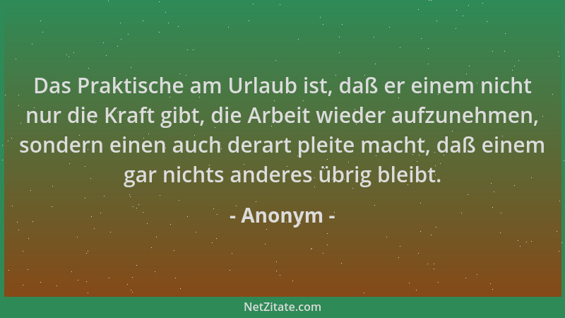 Anonym - Das Praktische am Urlaub ist, daß er einem nicht nur die Kraft gibt, die Arbeit wieder aufzunehmen, sondern einen...