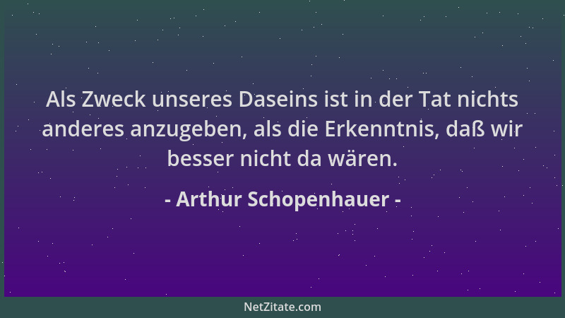 Arthur Schopenhauer - Als Zweck unseres Daseins ist in der Tat nichts anderes anzugeben, als die Erkenntnis, daß wir besser...