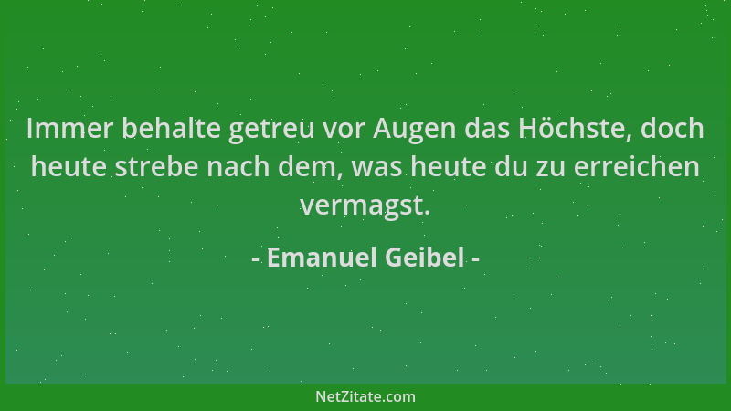 Emanuel Geibel - Immer behalte getreu vor Augen das Höchste, doch heute strebe nach dem, was heute du zu erreichen vermagst...
