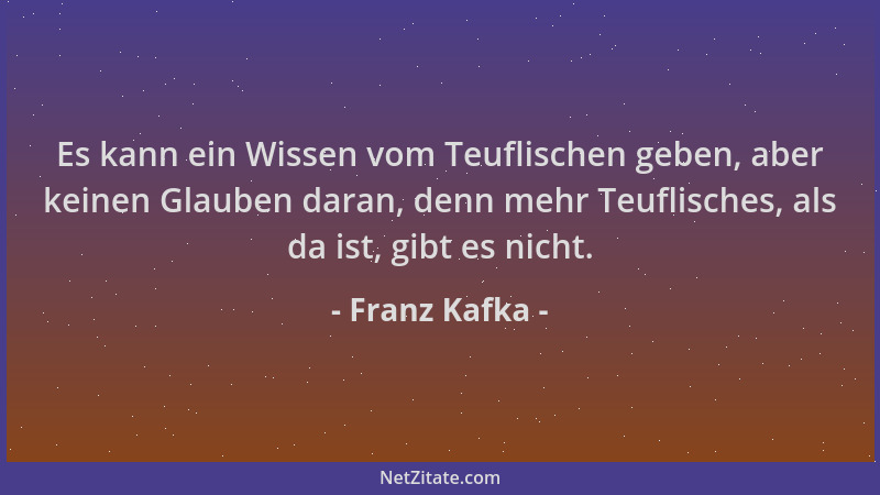 Franz Kafka - Es kann ein Wissen vom Teuflischen geben, aber keinen Glauben daran, denn mehr Teuflisches, als da ist, gibt...