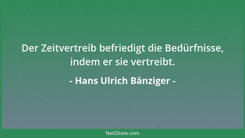 Hans Ulrich Bänziger - Der Zeitvertreib befriedigt die Bedürfnisse, indem er sie vertreibt....