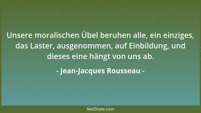 Jean-Jacques Rousseau - Unsere moralischen Übel beruhen alle, ein einziges, das Laster, ausgenommen, auf Einbildung, und di...
